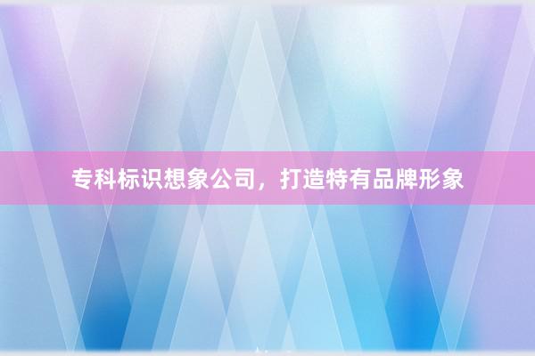 专科标识想象公司,打造特有品牌形象
